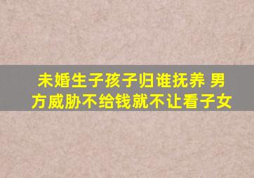 未婚生子孩子归谁抚养 男方威胁不给钱就不让看子女